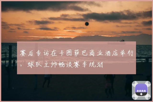 赛后专访在卡图萨巴商业酒店举行，球队主帅畅谈赛季规划