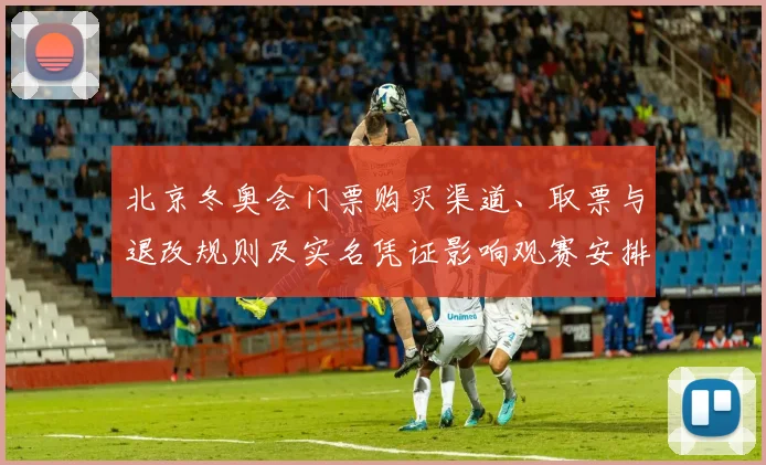 北京冬奥会门票购买渠道、取票与退改规则及实名凭证影响观赛安排